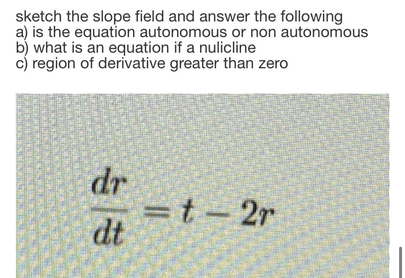 sketch the slope field and answer the following
a) is the equation autonomous or non autonomous
b) what is an equation if a nulicline
c) region of derivative greater than zero
dr
=t-2r
dt
