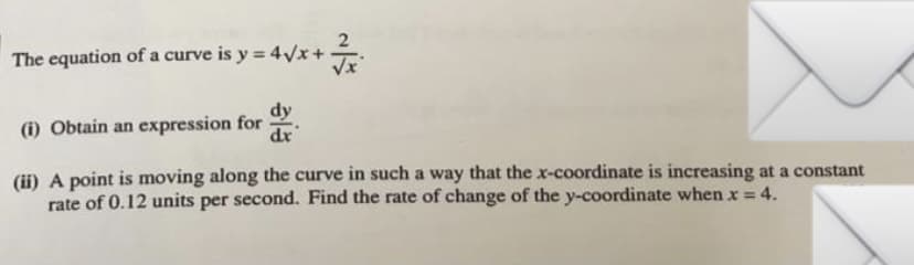 The equation of a curve is y = 4Vx+
Vx
dy
(i) Obtain an expression for
dr
(ii) A point is moving along the curve in such a way that the x-coordinate is increasing at a constant
rate of 0.12 units per second. Find the rate of change of the y-coordinate when x = 4.
