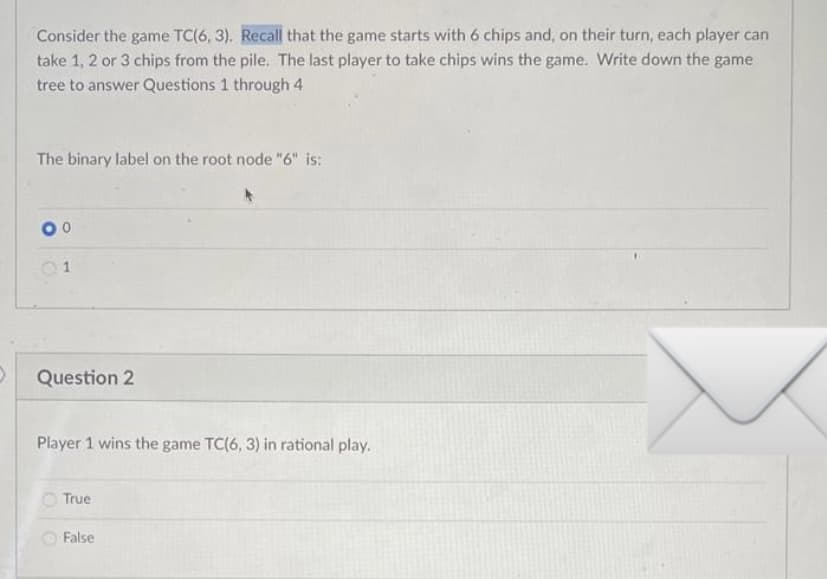 Consider the game TC(6, 3). Recall that the game starts with 6 chips and, on their turn, each player can
take 1, 2 or 3 chips from the pile. The last player to take chips wins the game. Write down the game
tree to answer Questions 1 through 4
The binary label on the root node "6" is:
Question 2
Player 1 wins the game TC(6, 3) in rational play.
True
O False
