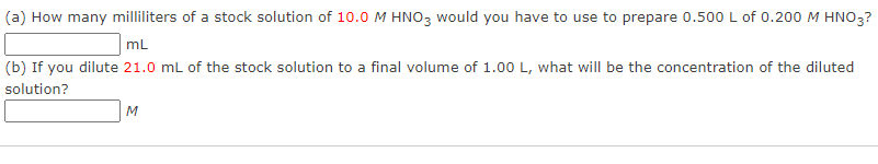 (a) How many milliliters of a stock solution of 10.0 M HNO3 would you have to use to prepare 0.500 L of 0.200 M HNO3?
mL
(b) If you dilute 21.0 mL of the stock solution to a final volume of 1.00 L, what will be the concentration of the diluted
solution?
M
