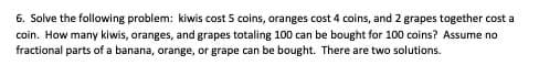 6. Solve the following problem: kiwis cost 5 coins, oranges cost 4 coins, and 2 grapes together cost a
coin. How many kiwis, oranges, and grapes totaling 100 can be bought for 100 coins? Assume no
fractional parts of a banana, orange, or grape can be bought. There are two solutions.
