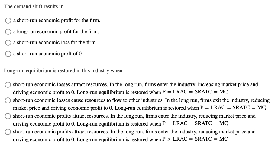 The demand shift results in
a short-run economic profit for the firm.
a long-run economic profit for the firm.
a short-run economic loss for the firm.
a short-run economic proft of 0.
Long-run equilibrium is restored in this industry when
short-run economic losses attract resources. In the long run, firms enter the industry, increasing market price and
driving economic profit to 0. Long-run equilibrium is restored when P = LRAC = SRATC = MC,
short-run economic losses cause resources to flow to other industries. In the long run, firms exit the industry, reducing
market price and driving economic profit to 0. Long-run equilibrium is restored when P = LRAC = SRATC = MC
short-run economic profits attract resources. In the long run, firms enter the industry, reducing market price and
driving economic profit to 0. Long-run equilibrium is restored when P = LRAC = SRATC = MC,
O short-run economic profits attract resources. In the long run, firms enter the industry, reducing market price and
driving economic profit to 0. Long-run equilibrium is restored when P > LRAC = SRATC =
%3D
MC,
