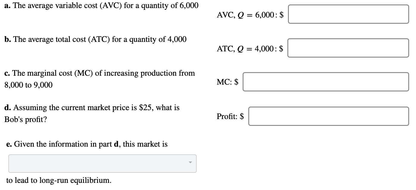 a. The average variable cost (AVC) for a quantity of 6,000
AVC, Q = 6,000: $
b. The average total cost (ATC) for a quantity of 4,000
ATC, Q = 4,000: $
c. The marginal cost (MC) of increasing production from
MC: $
8,000 to 9,000
d. Assuming the current market price is $25, what is
Bob's profit?
Profit: $
e. Given the information in part d, this market is
to lead to long-run equilibrium.
