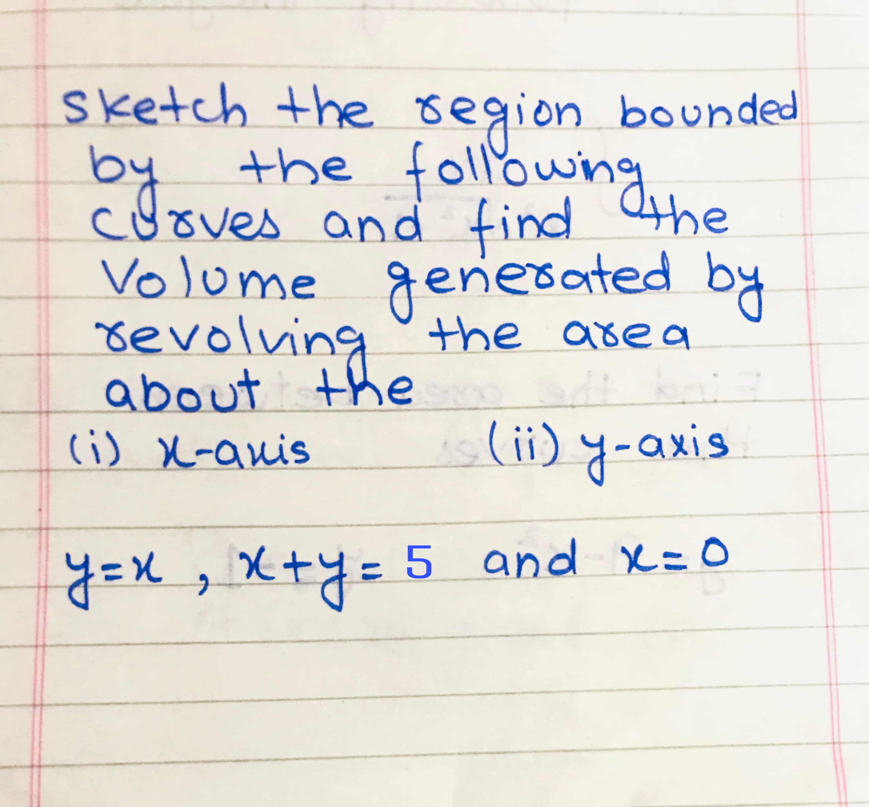 sketch the region bounded
the followng
cuoves and find 4he
Volome generated by
revolving the area
about the
(i) X-anis
(ii) y-axis
5 and x=D0
y=X, X+y=
