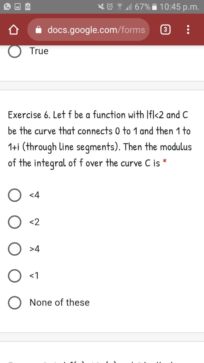 | 67% i 10:45 p.m.
docs.google.com/forms
True
Exercise 6. Let f be a function with Ifl<2 and C
be the curve that connects 0 to 1 and then 1 to
1+i (through line segments). Then the modulus
of the integral of f over the curve C is *
<4
<2
O >4
<1
None of these
