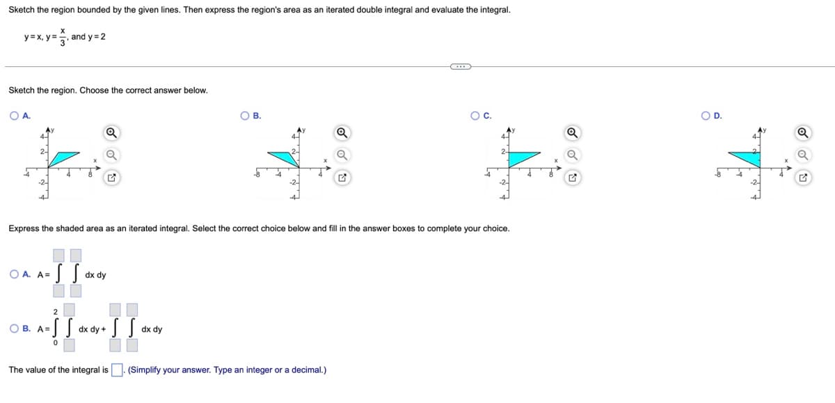 Sketch the region bounded by the given lines. Then express the region's area as an iterated double integral and evaluate the integral.
y=x, y=, and y= 2
Sketch the region. Choose the correct answer below.
OA.
OB.
Oc.
OD.
Express the shaded area as an iterated integral. Select the correct choice below and fill in the answer boxes to complete your choice.
O A. A=
dx dy
2
OB. A=S S
dx dy +
dx dy
The value of the integral is. (Simplify your answer. Type an integer or a decimal.)
