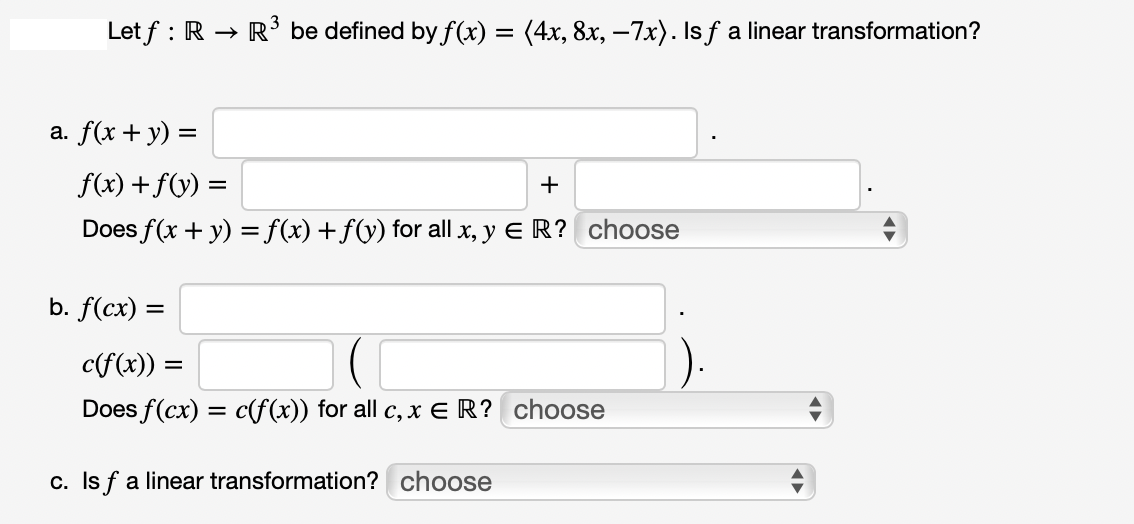 Let f: R →
a. f(x + y) =
> R³ be defined by f(x) = (4x, 8x, −7x). Is f a linear transformation?
f(x) + f(y) =
+
Does f(x + y) = f(x) + f(y) for all x, y ER? choose
b. f(cx) =
c(f(x)) =
Does f(cx) = c(f(x)) for all c, x ER? choose
c. Is f a linear transformation? choose