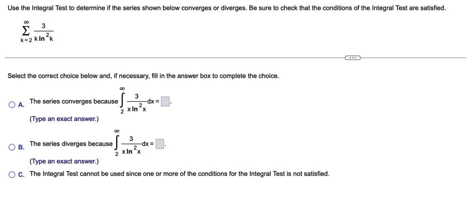 Use the Integral Test to determine if the series shown below converges or diverges. Be sure to check that the conditions of the Integral Test are satisfied.
00
3
Σ
k=2 k Ink
2
Select the correct choice below and, if necessary, fill in the answer box to complete the choice.
O A.
The series converges because
3
dx =
2 x In x
(Type an exact answer.)
00
3
dx%3D
2.
2 xIn x
The series diverges because
в.
(Type an exact answer.)
OC. The Integral Test cannot be used since one or more of the conditions for the Integral Test is not satisfied.
