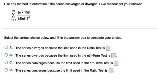 Use any method to determine if the series converges or diverges. Give reasons for your answer.
(n + 15)!
Σ
15!n!15"
n1
Select the correct choice below and fill in the answer box to complete your choice.
A. The series diverges because the limit used in the Ratio Test is
B. The series diverges because the limit used in the nth-Term Test is
OC. The series converges because the limit used in the nth-Term Test is
O D. The series converges because the limit used in the Ratio Test is
