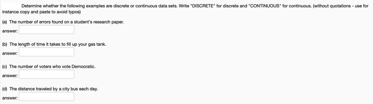 Determine whether the following examples are discrete or continuous data sets. Write "DISCRETE" for discrete and "CONTINUOUS" for continuous. (without quotations - use for
instance copy and paste to avoid typos)
(a) The number of errors found on a student's research paper.
answer:
(b) The length of time it takes to fill up your gas tank.
answer:
(c) The number of voters who vote Democratic.
answer:
(d) The distance traveled by a city bus each day.
answer:
