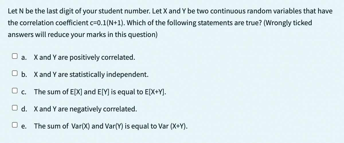 Let N be the last digit of your student number. Let X and Y be two continuous random variables that have
the correlation coefficient c=0.1(N+1). Which of the following statements are true? (Wrongly ticked
answers will reduce your marks in this question)
a. X and Y are positively correlated.
b.
O c.
X and Y are statistically independent.
The sum of E[X] and E[Y] is equal to E[X+Y].
Od. X and Y are negatively correlated.
e.
The sum of Var(X) and Var(Y) is equal to Var (X+Y).