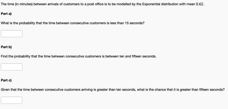 The time (in minutes) between arrivals of customers to a post office is to be modelled by the Exponential distribution with mean 0.62.
Part a)
What is the probability that the time between consecutive customers is less than 15 seconds?
Part b)
Find the probability that the time between consecutive customers is between ten and fifteen seconds.
Part c)
Given that the time between consecutive customers arriving is greater than ten seconds, what is the chance that it is greater than fifteen seconds?
