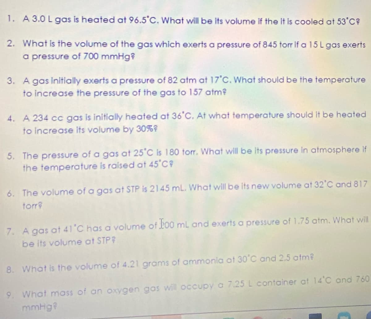 1. A 3.0 L gas is heated at 96.5°C. What will be its volume if the it is cooled at 53'C?
2. What is the volume of the gas which exerts a pressure of 845 torr if a 15L gas exerts
a pressure of 700 mmHg?
3. A gas initially exerts a pressure of 82 atm at 17'C. What should be the temperature
to increase the pressure of the gas to 157 atm?
4. A 234 cc gas is initially heated at 36°C. At what temperature should it be heated
to increase its volume by 30%?
5. The pressure of a gas at 25'C is 180 torr. What will be its pressure in atmosphere if
the temperature is raised at 45 C?
6. The volume of a gas at STP is 2145 mL. What will be its new volume at 32°C and 817
torr?
7. A gas at 41'C has a volume of Lo0 mL and exerts a pressure of 1.75 atm. What will
be its volume at STP?
8. What is the volume of 4.21 grams of ammonia at 30°C and 2.5 atm?
9. What mass of an oxygen gos will occupy a 7.25 L container at 14 C and 760
mmHg?
