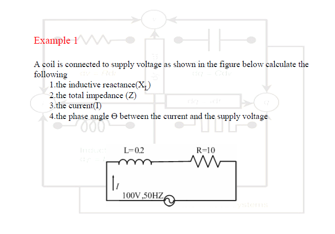 Example 1W
A coil is connected to supply voltage as shown in the figure below calculate the
following
1.the inductive reactance(X,)
2.the total impedance (Z)
3.the current(I)
4.the phase angle O between the current and the supply voltage
In
L=0,2
R=10
100V,50HZ
stems
