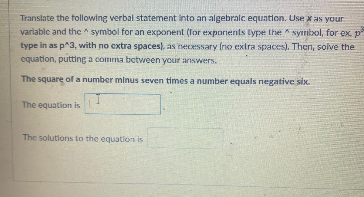 Translate the following verbal statement into an algebraic equation. Use x as your
variable and the ^ symbol for an exponent (for exponents type the ^ symbol, for ex. p
type in as p^3, with no extra spaces), as necessary (no extra spaces). Then, solve the
equation, putting a comma between your answers.
The square of a number minus seven times a number equals negative six.
I
The equation is 1
The solutions to the equation is
