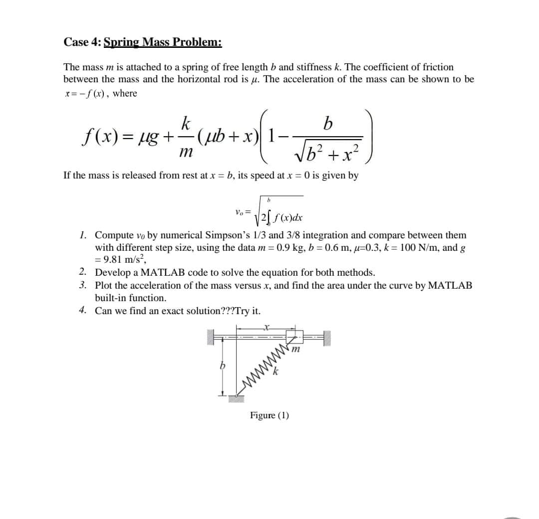 Case 4: Spring Mass Problem:
The mass m is attached to a spring of free length b and stiffness k. The coefficient of friction
between the mass and the horizontal rod is u. The acceleration of the mass can be shown to be
x= -f (x), where
k
f(x)= µg +-(ub+x)
b
1-
If the mass is released from rest at x = b, its speed at x = 0 is given by
Vo =
2 f(x)dx
1. Compute vo by numerical Simpson's 1/3 and 3/8 integration and compare between them
with different step size, using the data m = 0.9 kg, b = 0.6 m, µ=0.3, k = 100 N/m, and g
= 9.81 m/s?,
2. Develop a MATLAB code to solve the equation for both methods.
3. Plot the acceleration of the mass versus x, and find the area under the curve by MATLAB
built-in function.
4. Can we find an exact solution???Try it.
www
Figure (1)

