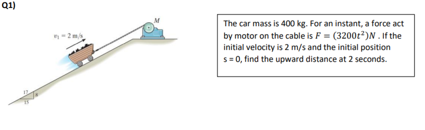 Q1)
M
The car mass is 400 kg. For an instant, a force act
by motor on the cable is F = (3200t²)N. If the
initial velocity is 2 m/s and the initial position
s = 0, find the upward distance at 2 seconds.
v = 2 m/s
17
15
