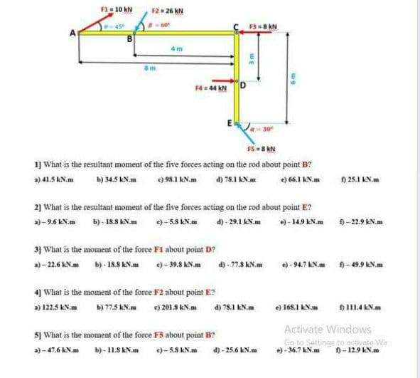 F1 10 kN
F2 26 kN
60°
B-45°
F3=8 kN
4 m
F4= 44 kN
FS -8 kN
1 What is the resultant moment of the five forces acting on the rod about point B?
a) 41.5 KN.m
b) 34.5 kN.m
e) 98.1 kN.m
d) 78.1 KN.m
e) 66.1 kN.m
) 25.1 kN.m
2) What is the resultant moment of the five forees acting on the rod about point E?
a)-9.6 kN.m
b) - 18.8 kN.m
e)- 5.8 kN.m d) -29.1 kN.m
)- 14.9 KN.m
9-22.9 kN.m
3) What is the moment of the force F1 about point D?
a) - 22.6 KN.m b)- 18.8 KN.m 0-39.8 kN.m
d) - 77.8 KN.m )- 94.7 kN.m -49.9 kN.m
4] What is the moment of the force F2 about point E?
a) 122.5 kN.m b) 77.5 KN.m 9 201.8 KN.m a) 78.1 KN.m
e) 168.1 kN.m
0 111.4 kN.m
sj What is the moment of the force F5 about point B?
Activate Windows
Go to Settings to activate Wir
e) - 36.7 kN.m
a) - 47.6 KN.m
b) - 11.8 kN.m
)- 5.8 kN.m
d) - 25.6 kN.m
9-12.9 kN.m
