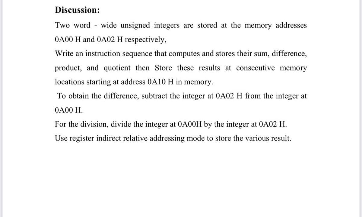 Discussion:
Two word - wide unsigned integers are stored at the memory addresses
OA00 H and OA02 H respectively,
Write an instruction sequence that computes and stores their sum, difference,
product, and quotient then Store these results at consecutive memory
locations starting at address 0A10 H in memory.
To obtain the difference, subtract the integer at 0A02 H from the integer at
OA00 H.
For the division, divide the integer at 0A00H by the integer at 0A02 H.
Use register indirect relative addressing mode to store the various result.
