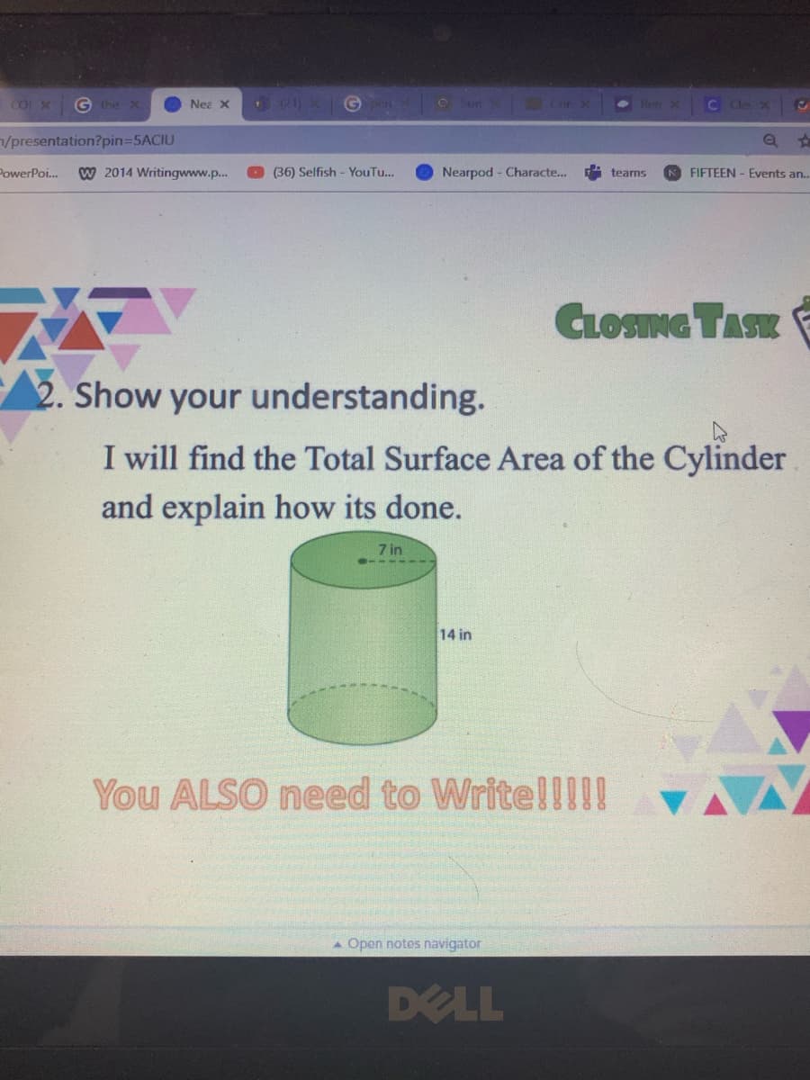 G the X
Nea X
Sun
Lor
Ren X
C Cle X
/presentation?pin35ACIU
PowerPoi.
W 2014 Writingwww.p..
(36) Selfish - YouTu...
Nearpod - Characte..
FIFTEEN - Events an..
teams
CLOSNG TASK
2. Show your understanding.
I will find the Total Surface Area of the Cylinder
and explain how its done.
7 in
14 in
You ALSO need to WritellI!!
A Open notes navigator
DELL
