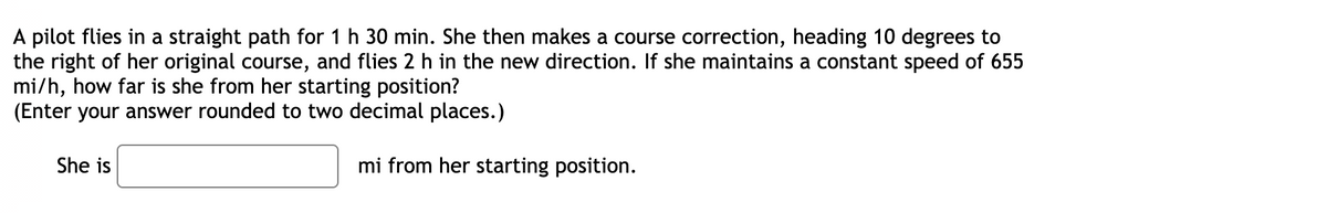 A pilot flies in a straight path for 1 h 30 min. She then makes a course correction, heading 10 degrees to
the right of her original course, and flies 2 h in the new direction. If she maintains a constant speed of 655
mi/h, how far is she from her starting position?
(Enter your answer rounded to two decimal places.)
She is
mi from her starting position.
