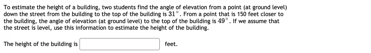 To estimate the height of a building, two students find the angle of elevation from a point (at ground level)
down the street from the building to the top of the building is 31°. From a point that is 150 feet closer to
the building, the angle of elevation (at ground level) to the top of the building is 49°. If we assume that
the street is level, use this information to estimate the height of the building.
The height of the building is
feet.
