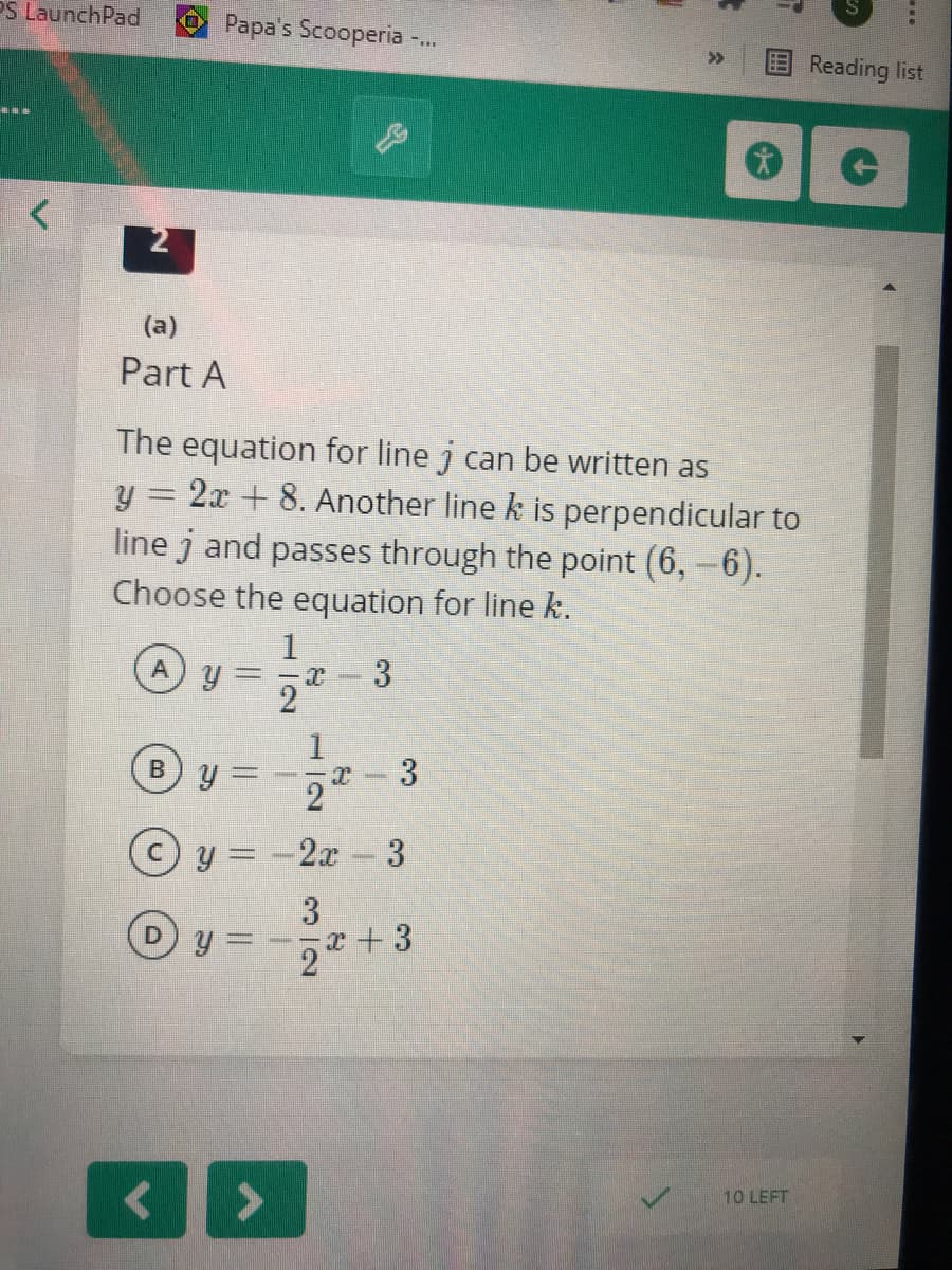 PS LaunchPad
Papa's Scooperia -.
E Reading list
>>
2
(a)
Part A
The equation for line j can be written as
y = 2x + 8. Another line k is perpendicular to
line j and passes through the point (6,-6).
Choose the equation for line k.
A
3
2
y = -2x-3
3
2+3
10 LEFT
3.
B,
