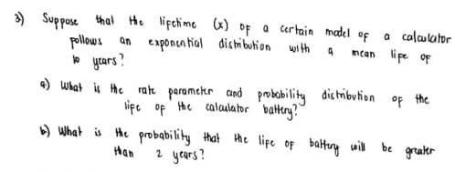 ) Suppose thal He lifchime x) of a certain madel of
a calalator
mcan lipe oF
an exponca tial dishi bution with
o yrars?
4) What is he rate paramckr cund probobility dishribution
lipe op the calaulator battery?
) What is He probability that the lipe of balteng will be
pollows
°F the
grakr
Han
2 years?
