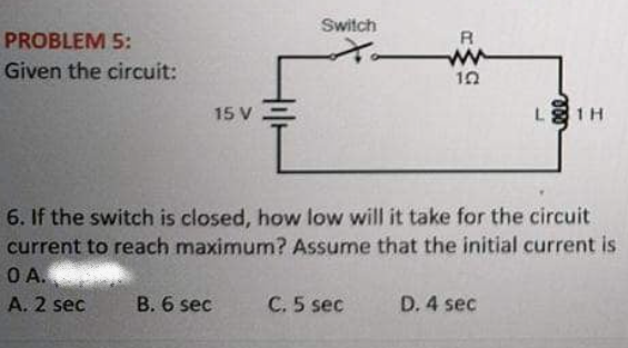 Switch
PROBLEM 5:
R
Given the circuit:
10
15 V
L 1H
6. If the switch is closed, how low will it take for the circuit
current to reach maximum? Assume that the initial current is
OA.
A. 2 sec
B. 6 sec
C. 5 sec
D. 4 sec
