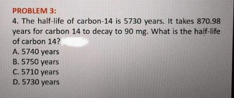 PROBLEM 3:
4. The half-life of carbon-14 is 5730 years. It takes 870.98
years for carbon 14 to decay to 90 mg. What is the half-life
of carbon 14?
A. 5740 years
B. 5750 years
C. 5710 years
D. 5730 years
