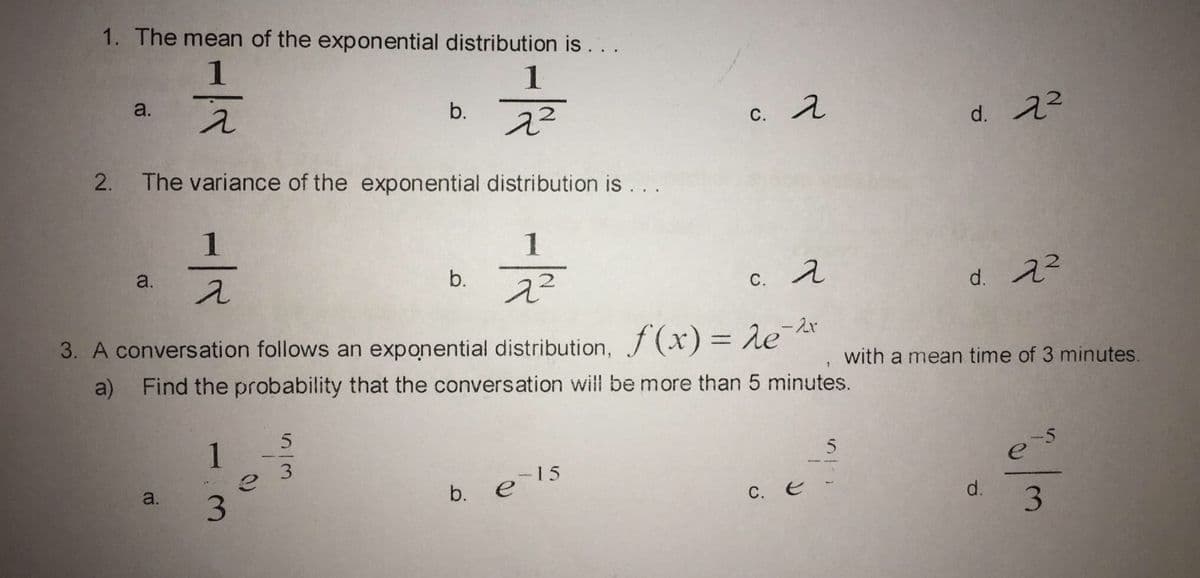 1. The mean of the exponential distribution is
1
a.
b.
c. 2
d. 22
2.
The variance of the exponential distribution is . . .
1
a.
b.
c. A
d. 22
3. A conversation follows an exponential distribution, f (x) = eat
a) Find the probability that the conversation will be more than 5 minutes.
with a mean time of 3 minutes.
1
3
-5
a.
els
3
b.
C. e
d.
3.
