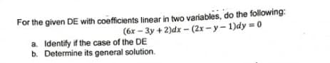 For the given DE with coefficients linear in two variables, do the following:
(6x – 3y + 2)dx – (2x -y- 1)dy = 0
a. Identify if the case of the DE
b. Determine its general solution.
