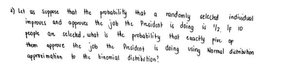 a) let us suppose that the probability Hhat a randomly
improves and opproves he job the President is doing is 2 If 10
people an selechd , what is He probability hat exactly Five of
them approve the job the President is doing using Normal dictribuhon
approxi mation to the binomial dishmibu tion?
selected
individual
