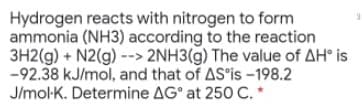 Hydrogen reacts with nitrogen to form
ammonia (NH3) according to the reaction
3H2(g) + N2(g) --> 2NH3(g) The value of AH° is
-92.38 kJ/mol, and that of AS is -198.2
J/mol-K. Determine AG° at 250 C. *
