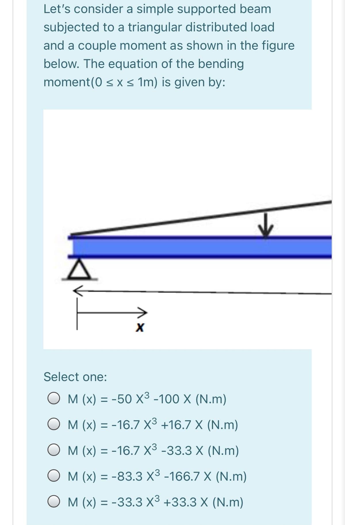 Let's consider a simple supported beam
subjected to a triangular distributed load
and a couple moment as shown in the figure
below. The equation of the bending
moment(0 < x < Im) is given by:
Select one:
M (x) = -50 X³ -100 X (N.m)
O M (x) = -16.7 X3 +16.7 X (N.m)
O M (x) = -16.7 X3 -33.3 X (N.m)
%3D
O M (x) = -83.3 X3 -166.7 X (N.m)
%3D
O M (x) = -33.3 X3 +33.3 X (N.m)
