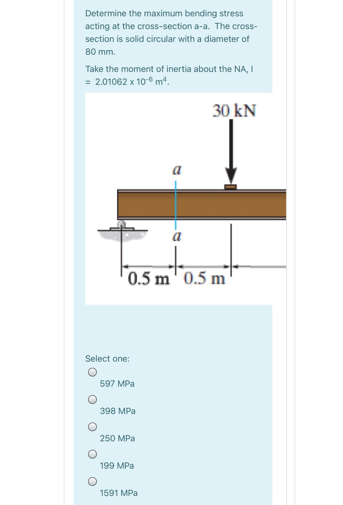 Determine the maximum bending stress
acting at the cross-section a-a. The cross-
section is solid circular with a diameter of
80 mm.
Take the moment of inertia about the NA, I
= 2.01062 x 10-6 mª.
30 kN
a
a
0.5 m 0.5 m
Select one:
597 MPa
398 MPa
250 MPa
199 MPa
1591 MPa
