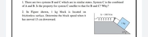 1. There are two systems B and C which are in similar states. System C is the combined
of A and B. Is the property for system C smeller to that for B and Cc? Why?
2. In Figure shown, 1 kg block is located on
frictionless surface. Determine the block speed when it
has moved 15 cm downward.
k- 100 N/m
eeeee
1 kg
