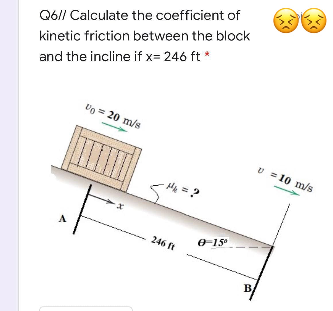 Q6// Calculate the coefficient of
kinetic friction between the block
and the incline if x= 246 ft *
Vo = 20 m/s
v =10 m/s
Hf = ?
A
246 ft
e=15°
B
