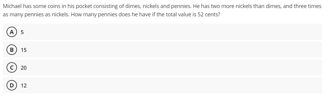 Michael has some coins in his pocket consisting of dimes, nickels and pennies. He has two more nickels than dimes, and three times
as many pennies as nickels. How many pennies does he have if the total value is 52 cents?
A 5
B 15
C) 20
D 12