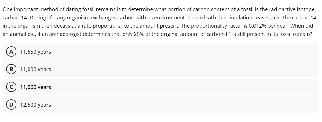 One important method of dating fossil remains is to determine what portion of carbon content of a fossil is the radioactive isotope
carbon-14. During life, any organism exchanges carbon with its environment. Upon death this circulation ceases, and the carbon-14
in the organism then decays at a rate proportional to the amount present. The proportionality factor is 0.012% per year. When did
an animal die, if an archaeologist determines that only 25% of the original amount of carbon-14 is still present in its fossil remain?
(A) 11,550 years
B 11,000 years
C) 11,000 years
D
12,500 years