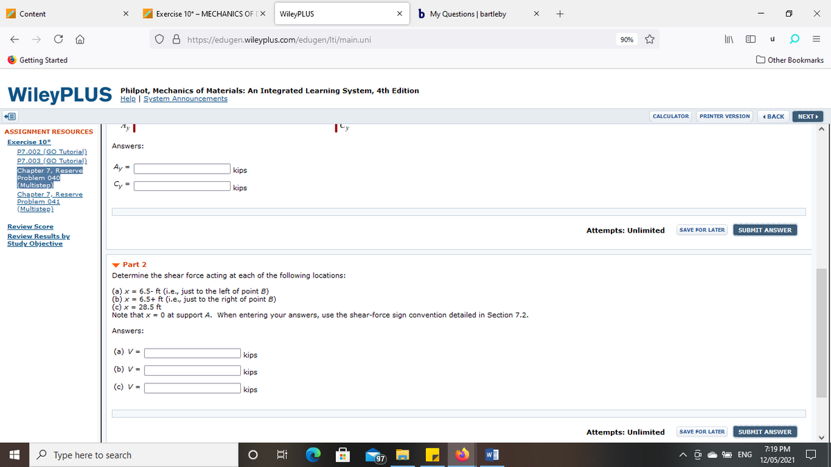 Content
Exercise 10* - MECHANICS OF [X
WileyPLUS
b My Questions | bartleby
x +
O 8 https://edugen.wileyplus.com/edugen/lti/main.uni
90%
O Getting Started
O Other Bookmarks
WileyPLUS
Philpot, Mechanics of Materials: An Integrated Learning System, 4th Edition
Help | System Announcements
CALCULATOR
PRINTER VERSION
1 BACK
NEXT
Ay I
ASSIGNMENT RESOURCES
Exercise 10*
P7.002 (GO Tutorial)
P7.003 (GO Tutorial)
Chapter 7, Reserve
Problem 040
(Multistep)
Chapter 7, Reserve
Problem 041
(Multistep)
Answers:
Ay =
%3D
kips
Cy =
kips
Review Score
Review Results by
Study Objective
Attempts: Unlimited
SAVE FOR LATER
SUBMIT ANSWER
v Part 2
Determine the shear force acting at each of the following locations:
(a) x = 6.5- ft (i.e., just to the left of point B)
(b) x = 6.5+ ft (i.e., just to the right of point B)
(c) x = 28.5 ft
Note that x = 0 at support A. When entering your answers, use the shear-force sign convention detailed in Section 7.2.
Answers:
(a) v =
kips
(b) V =
kips
(c) V =
kips
Attempts: Unlimited
SAVE FOR LATER
SUBMIT ANSWER
7:19 PM
P Type here to search
97
ENG
12/05/2021
II
