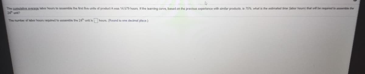 The pumlative eveage labor hours to assemble the first fiva units of product A was 14.579 hours. If the learning curve, based on the previous experience with similar products, is 76%, what is the estlimated tlime (labor hours hat wil be neguirees its assemtie ife
2 uni?
The mumiber of labor hours required to assemble the 24 unit is hours. (Round to one decimal place.)
