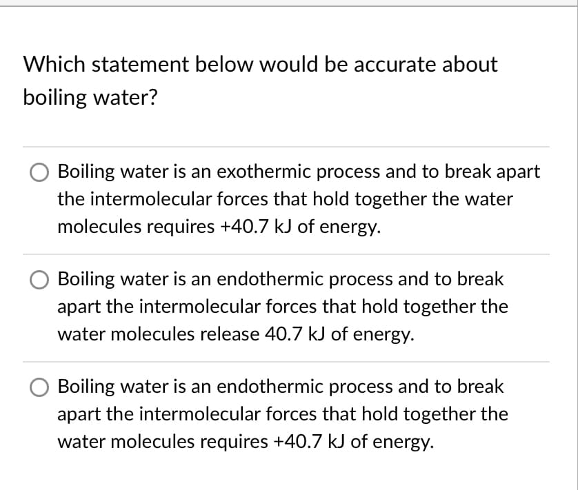 Which statement below would be accurate about
boiling water?
Boiling water is an exothermic process and to break apart
the intermolecular forces that hold together the water
molecules requires +40.7 kJ of energy.
Boiling water is an endothermic process and to break
apart the intermolecular forces that hold together the
water molecules release 40.7 kJ of energy.
Boiling water is an endothermic process and to break
apart the intermolecular forces that hold together the
water molecules requires +40.7 kJ of energy.
