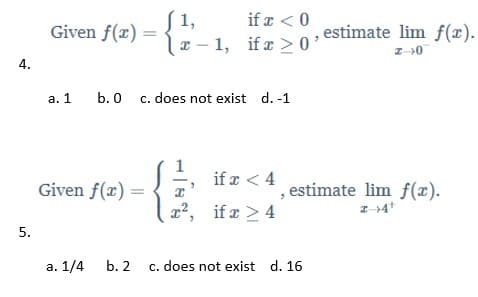 S 1,
lx - 1, if a > 0
if æ < 0
Given f(x) =
estimate lim f(x).
4.
a. 1
b. 0 c. does not exist d. -1
1
if a < 4
Given f(x) =
, estimate lim f(x).
a2, if a > 4
a. 1/4 b. 2 c. does not exist d. 16
5.
