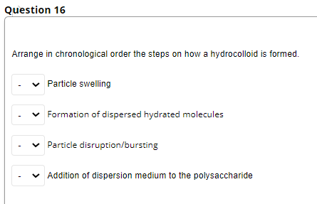 Question 16
Arrange in chronological order the steps on how a hydrocolloid is formed.
Particle swelling
Formation of dispersed hydrated molecules
v Particle disruption/bursting
v Addition of dispersion medium to the polysaccharide
>
