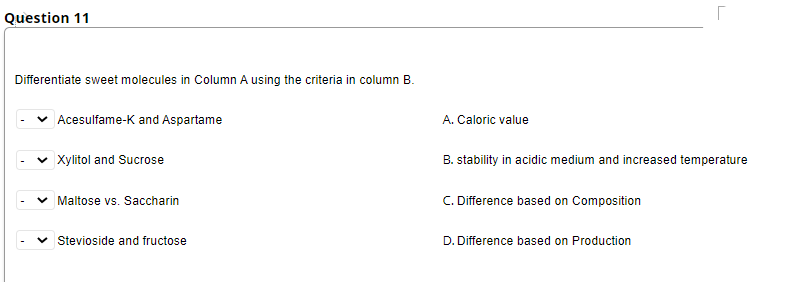 Question 11
Differentiate sweet molecules in Column A using the criteria in column B.
|Acesulfame-K and Aspartame
A. Caloric value
v Xylitol and Sucrose
B. stability in acidic medium and increased temperature
Maltose vs. Saccharin
C. Difference based on Composition
Stevioside and fructose
D. Difference based on Production
>
