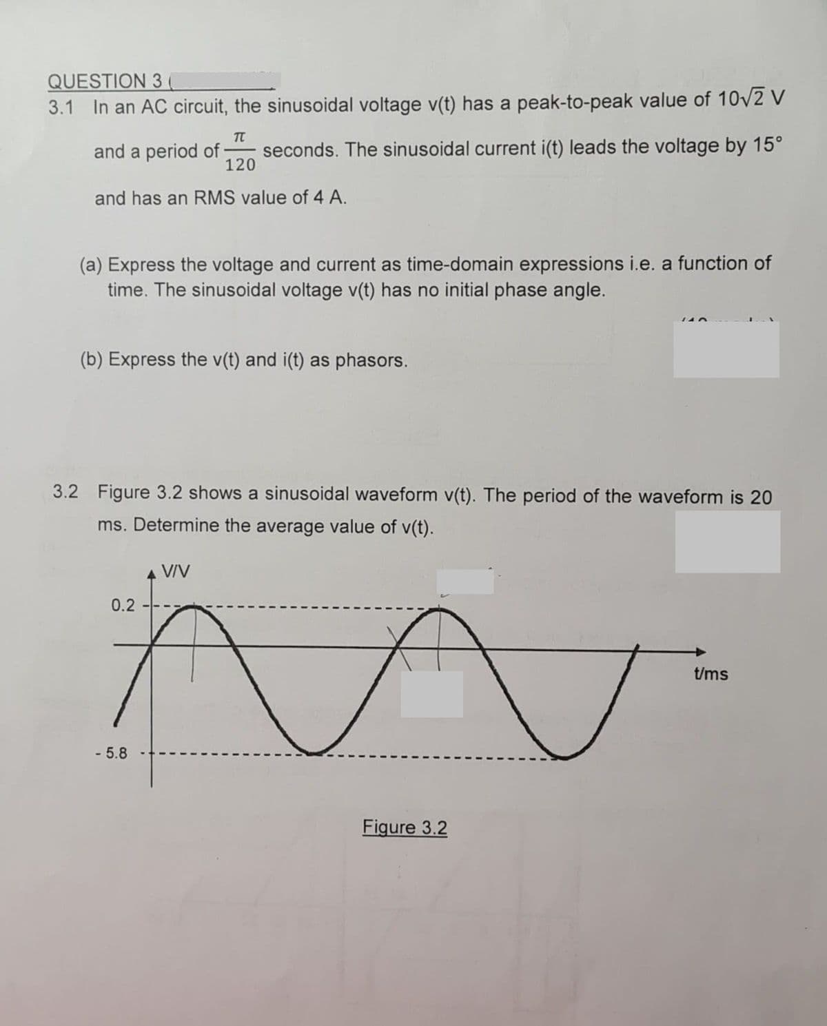 QUESTION 3 (
3.1 In an AC circuit, the sinusoidal voltage v(t) has a peak-to-peak value of 10/2 V
TT
and a period of
seconds. The sinusoidal current i(t) leads the voltage by 15°
120
and has an RMS value of 4 A.
(a) Express the voltage and current as time-domain expressions i.e. a function of
time. The sinusoidal voltage v(t) has no initial phase angle.
(b) Express the v(t) and i(t) as phasors.
3.2 Figure 3.2 shows a sinusoidal waveform v(t). The period of the waveform is 20
ms. Determine the average value of v(t).
VIV
0.2
t/ms
- 5.8
Figure 3.2
