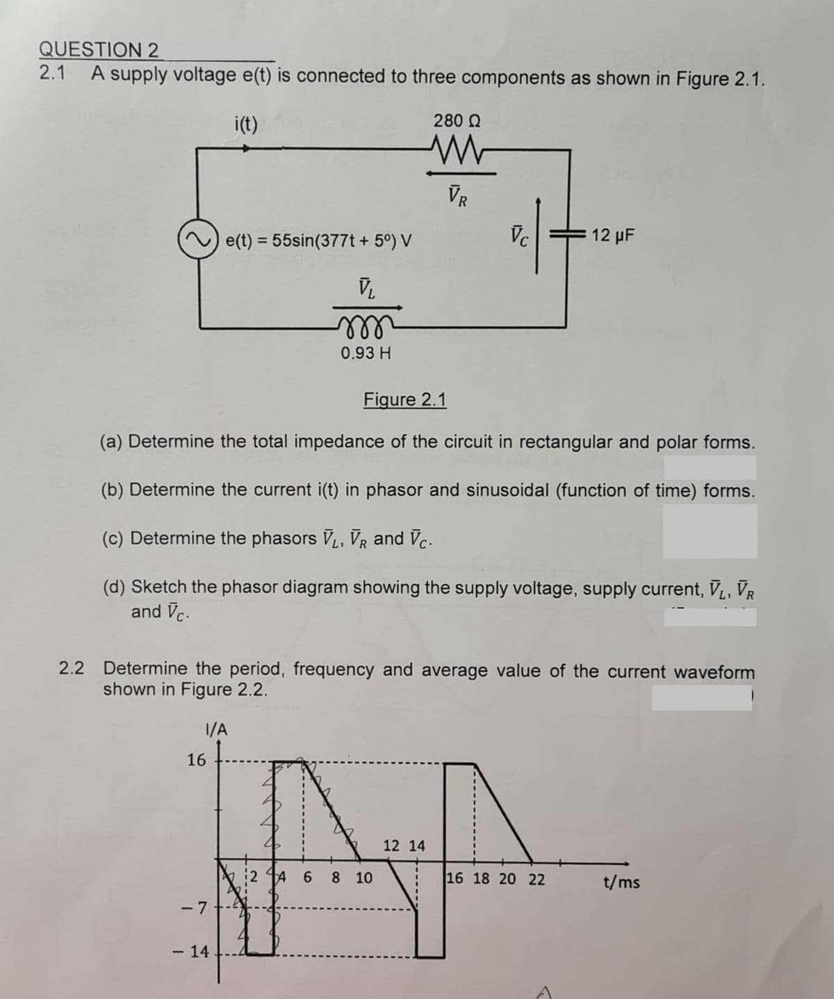 QUESTION 2
2.1
A supply voltage e(t) is connected to three components as shown in Figure 2.1.
i(t)
280 Q
VR
e(t) = 55sin(377t + 5°) V
Vc
12 µF
%3D
ll
0.93 H
Figure 2.1
(a) Determine the total impedance of the circuit in rectangular and polar forms.
(b) Determine the current i(t) in phasor and sinusoidal (function of time) forms.
(c) Determine the phasors V, VR and Vc.
(d) Sketch the phasor diagram showing the supply voltage, supply current, V, VR
and Vc.
2.2 Determine the period, frequency and average value of the current waveform
shown in Figure 2.2.
1/A
16
12 14
2 14 6
8.
10
16 18 20 22
t/ms
- 7
– 14
