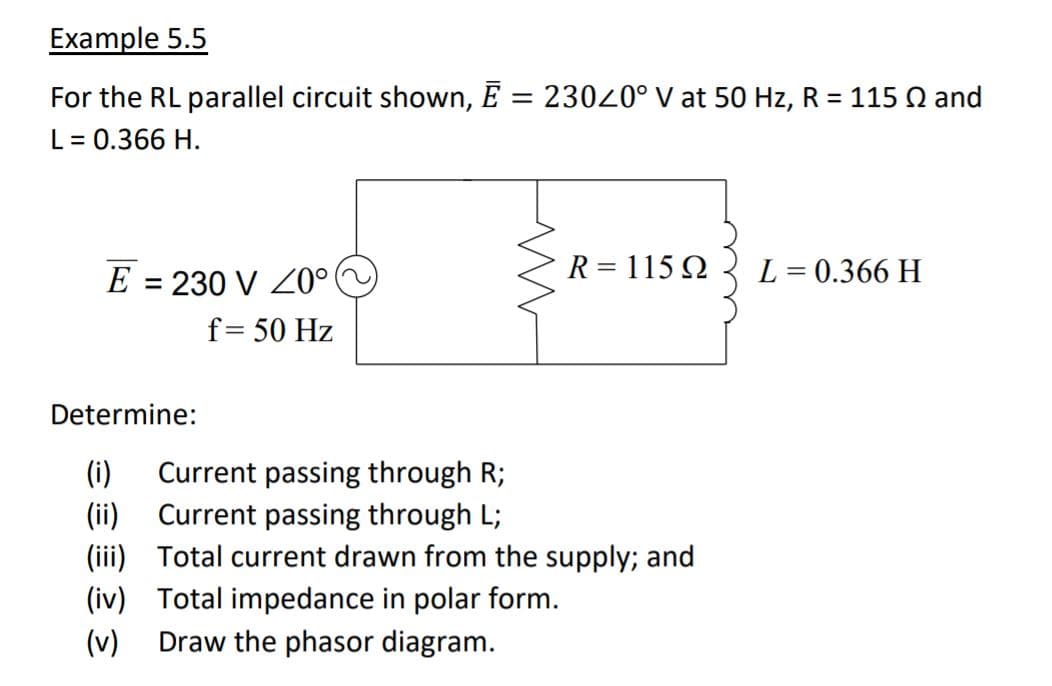 Example 5.5
For the RL parallel circuit shown, E = 23020° V at 50 Hz, R = 115 Q and
L = 0.366 H.
E = 230 V Z0°
R = 115 Q
L = 0.366 H
f= 50 Hz
Determine:
Current passing through R;
(i)
(ii) Current passing through L;
(iii) Total current drawn from the supply; and
(iv) Total impedance in polar form.
Draw the phasor diagram.
(v)
