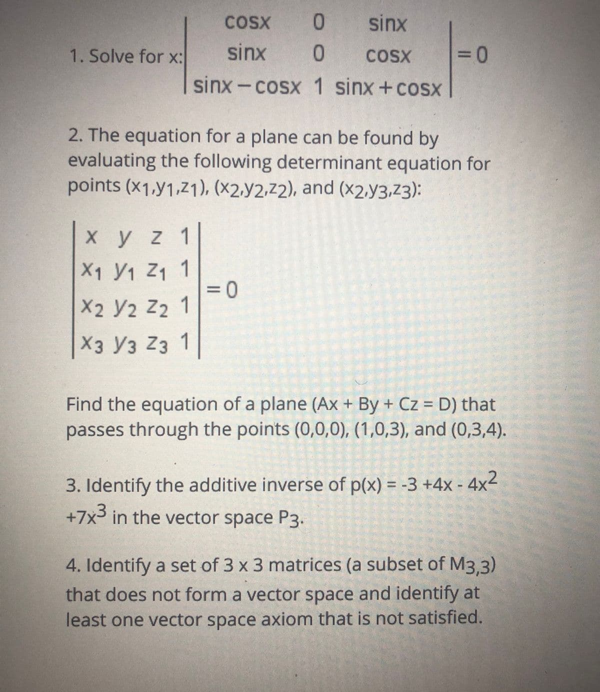 COSX
0.
sinx
1. Solve for x:
sinx
COSX
3D
sinx-cosx 1 sinx+coSX
2. The equation for a plane can be found by
evaluating the following determinant equation for
points (x1,y1,Z1), (×2.y2,z2), and (x2,y3,z3):
Xyz 1
X1 Y1 Z1 1
3D0
X2 Y2 Z2 1
Хз Уз Z3 1
Find the equation of a plane (Ax + By + Cz = D) that
passes through the points (0,0,0), (1,0,3), and (0,3,4).
3. Identify the additive inverse of p(x) = -3 +4x - 4x2
+7x³ in the vector space P3.
4. Identify a set of 3 x 3 matrices (a subset of M3.3)
that does not form a vector space and identify at
least one vector space axiom that is not satisfied.
